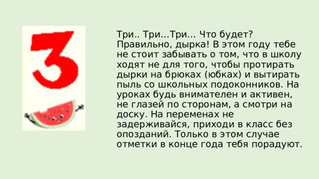 Три.. Три…Три… Что будет? Правильно, дырка! В этом году тебе не стоит забывать о том, что в школу ходят не для того, чтобы протирать дырки на брюках (юбках) и вытирать пыль со школьных подоконников. На уроках будь внимателен и активен, не глазей по сторонам, а смотри на доску. На переменах не задерживайся, приходи в класс без опозданий. Только в этом случае отметки в конце года тебя порадуют. 