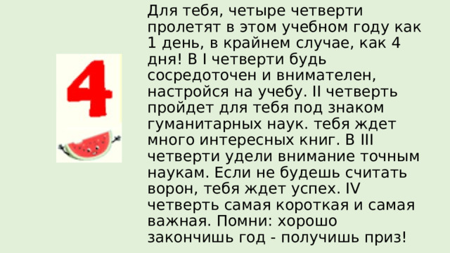 Для тебя, четыре четверти пролетят в этом учебном году как 1 день, в крайнем случае, как 4 дня! В I четверти будь сосредоточен и внимателен, настройся на учебу. II четверть пройдет для тебя под знаком гуманитарных наук. тебя ждет много интересных книг. В III четверти удели внимание точным наукам. Если не будешь считать ворон, тебя ждет успех. IV четверть самая короткая и самая важная. Помни: хорошо закончишь год - получишь приз! 