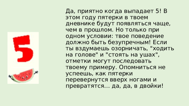 Да, приятно когда выпадает 5! В этом году пятерки в твоем дневнике будут появляться чаще, чем в прошлом. Но только при одном условии: твое поведение должно быть безупречным! Если ты вздумаешь озорничать, 