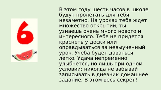 В этом году шесть часов в школе будут пролетать для тебя незаметно. На уроках тебя ждет множество открытий, ты узнаешь очень много нового и интересного. Тебе не придется краснеть у доски или оправдываться за невыученный урок. Учеба будет даваться легко. Удача непременно улыбнется, но лишь при одном условии: никогда не забывай записывать в дневник домашнее задание. В этом весь секрет! 