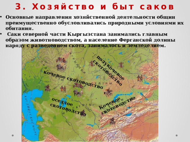      Основные направления хозяйственной деятельности общин преимущественно обусловливались природными условиями их обитания.  Саки северной части Кыргызстана занимались главным образом животноводством, а население Ферганской долины наряду с разведением скота, занималось и земледелием. 3. Хозяйство и быт саков Кочевое скотоводство кочевое скотоводство полукочевое скотоводство оседлое скотоводство 