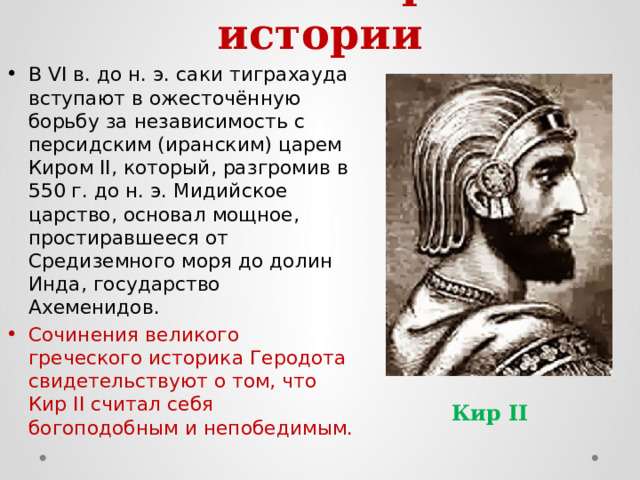 4. Саки в мировой истории   В VI в. до н. э. саки тиграхауда вступают в ожесточённую борьбу за независимость с персидским (иранским) царем Киром II, который, разгромив в 550 г. до н. э. Мидийское царство, основал мощное, простиравшееся от Средиземного моря до долин Инда, государство Ахеменидов. Сочинения великого греческого историка Геродота свидетельствуют о том, что Кир II считал себя богоподобным и непобедимым. Кир II 