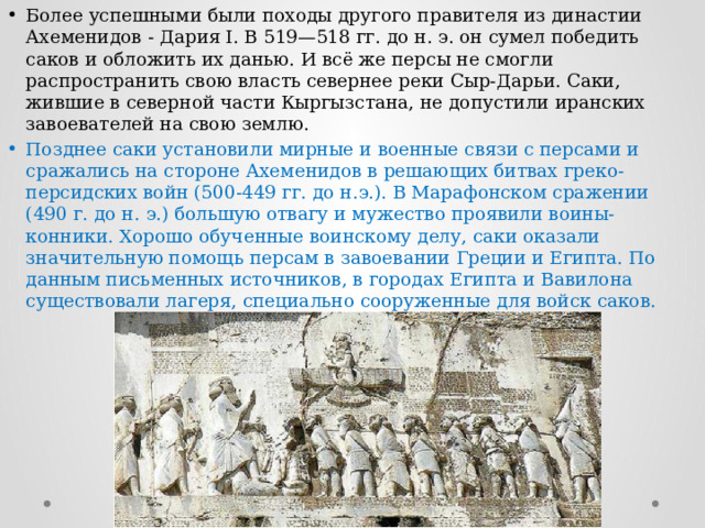 Более успешными были походы другого правителя из династии Ахеменидов - Дария I. В 519—518 гг. до н. э. он сумел победить саков и обложить их данью. И всё же персы не смогли распространить свою власть севернее реки Сыр-Дарьи. Саки, жившие в северной части Кыргызстана, не допустили иранских завоевателей на свою землю. Позднее саки установили мирные и военные связи с персами и сражались на стороне Ахеменидов в решающих битвах греко-персидских войн (500-449 гг. до н.э.). В Марафонском сражении (490 г. до н. э.) большую отвагу и мужество проявили воины-конники. Хорошо обученные воинскому делу, саки оказали значительную помощь персам в завоевании Греции и Египта. По данным письменных источников, в городах Египта и Вавилона существовали лагеря, специально сооруженные для войск саков. 