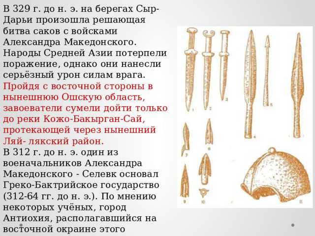В 329 г. до н. э. на берегах Сыр-Дарьи произошла решающая битва саков с войсками Александра Македонского. Народы Средней Азии потерпели поражение, однако они нанесли серьёзный урон силам врага. Пройдя с восточной стороны в нынешнюю Ошскую область, завоеватели сумели дойти только до реки Кожо-Бакырган-Сай, протекающей через нынешний Ляй- лякский район. В 312 г. до н. э. один из военачальников Александра Македонского - Селевк основал Греко-Бактрийское государство (312-64 гг. до н. э.). По мнению некоторых учёных, город Антиохия, располагавшийся на восточной окраине этого государства, находился в окрестностях современного Узгена. 