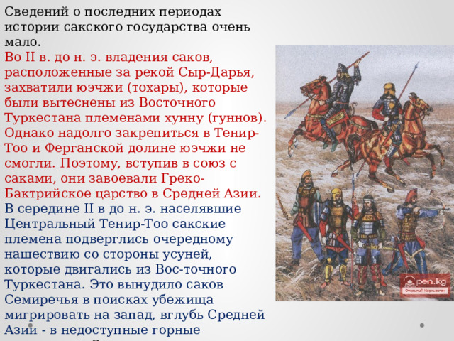 Сведений о последних периодах истории сакского государства очень мало. Во II в. до н. э. владения саков, расположенные за рекой Сыр-Дарья, захватили юэчжи (тохары), которые были вытеснены из Восточного Туркестана племенами хунну (гуннов). Однако надолго закрепиться в Тенир-Тоо и Ферганской долине юэчжи не смогли. Поэтому, вступив в союз с саками, они завоевали Греко-Бактрийское царство в Средней Азии. В середине II в до н. э. населявшие Центральный Тенир-Тоо сакские племена подверглись очередному нашествию со стороны усуней, которые двигались из Вос-точного Туркестана. Это вынудило саков Семиречья в поисках убежища мигрировать на запад, вглубь Средней Азии - в недоступные горные территории. Оставшаяся часть саков ассимилировалась с усунями, захватившими эти земли. 