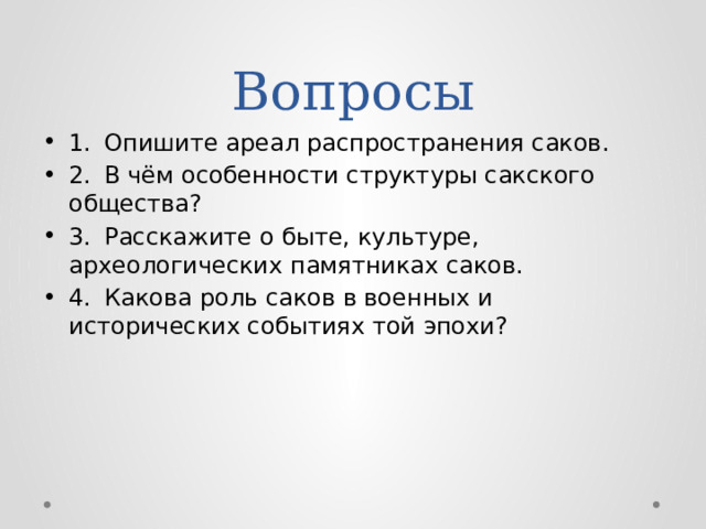 Вопросы 1.  Опишите ареал распространения саков. 2.  В чём особенности структуры сакского общества? 3.  Расскажите о быте, культуре, археологических памятниках саков. 4.  Какова роль саков в военных и исторических событиях той эпохи? 