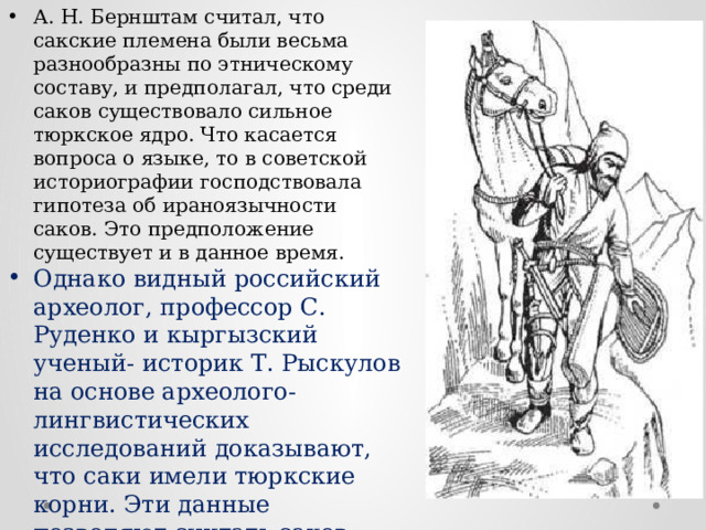 А. Н. Бернштам считал, что сакские племена были весьма разнообразны по этническому составу, и предполагал, что среди саков существовало сильное тюркское ядро. Что касается вопроса о языке, то в советской историографии господствовала гипотеза об ираноязычности саков. Это предположение существует и в данное время. Однако видный российский археолог, профессор С. Руденко и кыргызский ученый- историк Т. Рыскулов на основе археолого-лингвистических исследований доказывают, что саки имели тюркские корни. Эти данные позволяют считать саков предками тюркоязычных народов. 