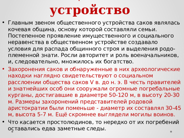 2. Общественное устройство   Главным звеном общественного устройства саков являлась кочевая община, основу которой составляли семьи. Постепенное проявление имущественного и социального неравенства в общественном устройстве создавало условия для распада общинного строя и выделения родо-племенной знати. Росли авторитет и роль военачальников, и, следовательно, множилось их богатство. Захоронения саков и обнаруженные в них археологические находки наглядно свидетельствуют о социальном расслоении общества саков V в. до н. э. В честь правителей и знатнейших особ они сооружали огромные погребальные курганы, достигавшие в диаметре 50-120 м, в высоту 20-30 м. Размеры захоронений представителей родовой аристократии были поменьше - диаметр их составлял 30-45 м, высота 5-7 м. Ещё скромнее выглядели могилы воинов. Что касается простолюдинов, то нередко от их погребений оставались едва заметные следы. 