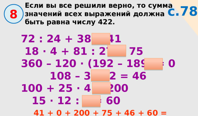 Если вы все решили верно, то сумма значений всех выражений должна быть равна числу 422. с.78  8 72 : 24 + 38 = 41  18 · 4 + 81 : 27 = 75 360 – 120 · (192 – 189) = 0 108 – 31 · 2 = 46 100 + 25 · 4 = 200  15 · 12 : 3 = 60 41 + 0 + 200 + 75 + 46 + 60 = 