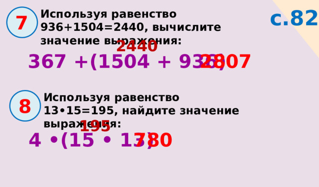 с.82 Используя равенство 936+1504=2440, вычислите значение выражения:  7 2440 367 +(1504 + 936) 2807 Используя равенство 13•15=195, найдите значение выражения:  8 195 4 •(15 • 13) 780 