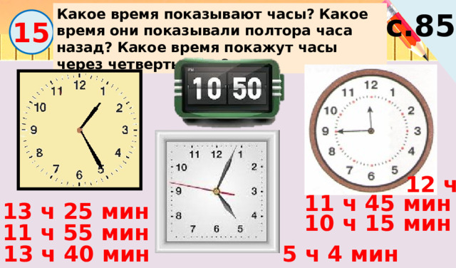 Какое время показывают часы?  Какое время они показывали полтора часа назад? Какое время покажут часы через четверть часа? с.85 15 12 ч 11 ч 45 мин 13 ч 25 мин 10 ч 15 мин 11 ч 55 мин 5 ч 4 мин 13 ч 40 мин 