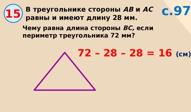 с.97 В треугольнике стороны АВ и АС равны и имеют длину 28 мм. 15 Чему равна длина стороны ВС, если периметр треугольника 72 мм? 72 – 28 – 28 = 16 (см) 