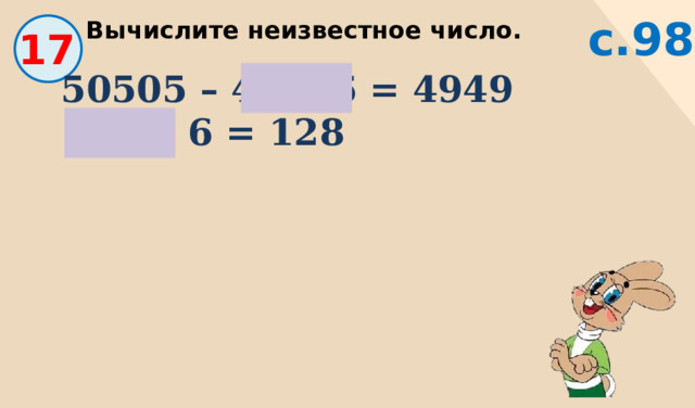 с.98 Вычислите неизвестное число. 17 50505 – 45556 = 4949   768 : 6 = 128 
