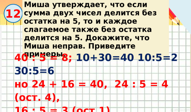 Миша утверждает, что если сумма двух чисел делится без остатка на 5, то и каждое слагаемое также без остатка делится на 5. Докажите, что Миша неправ. Приведите примеры . 12 40 : 5 = 8; 10+30=40 10:5=2 30:5=6 но 24 + 16 = 40, 24 : 5 = 4 (ост. 4), 16 : 5 = 3 (ост.1) 
