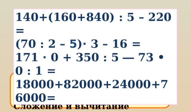 140+(160+840) : 5 – 220 = (70 : 2 – 5 ) · 3 – 16 = 171 · 0 + 350 : 5 ― 73 • 0 : 1 = 18000+82000+24000+76000= Рассуждай так:  Первое в скобках Умножение и деление по очереди Сложение и вычитание последние 