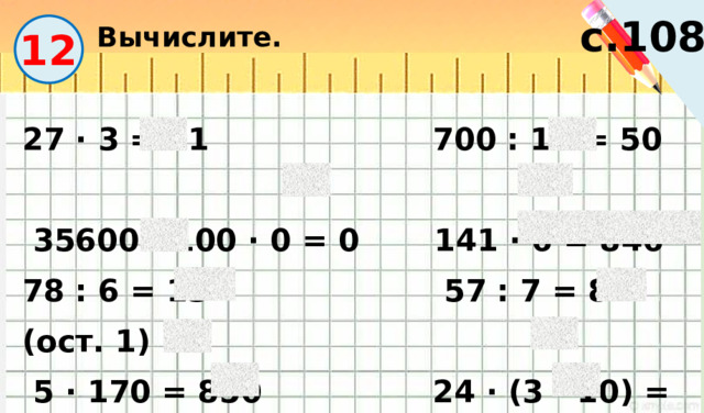 Вычислите. с.108 12 27 · 3 = 81 700 : 14 = 50  35600 : 100 · 0 = 0 141 · 6 = 846 78 : 6 = 13 57 : 7 = 8 (ост. 1)  5 · 170 = 850 24 · (3 · 10) = 720 57 : 19 = 3 98 : 14 = 7 90 : (5 · 2) = 9 570 : 57 = 10 