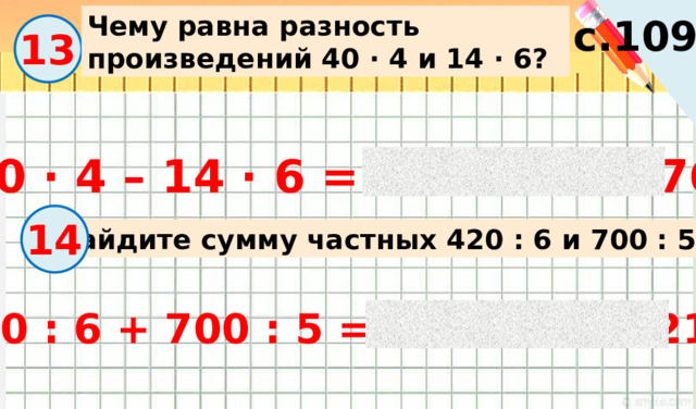 Чему равна разность произведений 40 · 4 и 14 · 6? с.109 13 40 · 4 – 14 · 6 = 160 – 84 = 76 14 Найдите сумму частных 420 : 6 и 700 : 5. 420 : 6 + 700 : 5 = 70 + 140 = 210 
