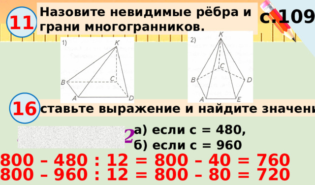 Назовите невидимые рёбра и грани многогранников. с.109 11 16 Составьте выражение и найдите значение. а) если с = 480, 800 – с : 12 б) если с = 960 800 – 480 : 12 = 800 – 40 = 760 800 – 960 : 12 = 800 – 80 = 720 