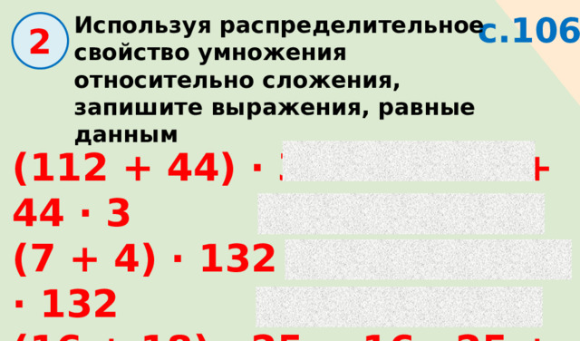 с.106 Используя распределительное свойство умножения относительно сложения, запишите выражения, равные данным  2 (112 + 44) · 3 = 112 · 3 + 44 · 3 (7 + 4) · 132 = 7 · 132 + 4 · 132 (16 + 18) · 25 = 16 · 25 + 18 · 25 (36 + 24) · 9 = 36 · 9 + 24 · 9 