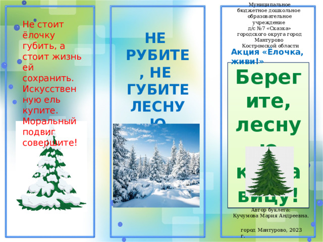 Муниципальное бюджетное дошкольное образовательное учреждение д/с №7 «Сказка» городского округа город Мантурово  Костромской области Не стоит ёлочку губить, а стоит жизнь ей сохранить. Искусственную ель купите. Моральный подвиг совершите! НЕ РУБИТЕ, НЕ ГУБИТЕ ЛЕСНУЮ КРАСАВИЦУ! Акция «Ёлочка, живи!» Берегите, лесную красавицу! Автор буклета: Кучумова Мария Андреевна. город Мантурово, 2023 г. 
