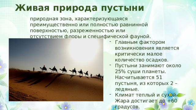 Живая природа пустыни природная зона, характеризующаяся преимущественно или полностью равнинной поверхностью, разреженностью или отсутствием флоры и специфической фауной. Главным фактором возникновения является критически малое количество осадков. Пустыни занимают около 25% суши планеты. Насчитывается 51 пустыня, из которых 2 – ледяные. Климат теплый и сухой. Жара достигает до +60 градусов. 
