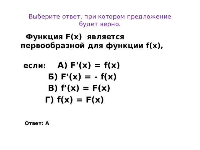 Выберите ответ, при котором предложение будет верно.  Функция F(x) является    первообразной для функции  f(x),   если:   А) F'(x) = f(x)  Б) F'(x) = - f(x)  В) f'(x) = F(x)  Г) f(x) = F(x)  Ответ: А  