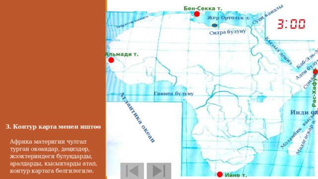 Рас-Хафун т. Гибралтар кысыгы Атлантика океан Сомали ж.а Кызыл дениз Мадагаскар а. Мозамбик кысыгы Аден булуну Баб-Эль-Мандеб кысыгы Суец каналы Сидра булуну Бен-Секка т. Жер Ортолук д. Альмади т.  Гвинея булуну Инди океан 3. Контур карта менен иштөө     Африка материгин чулгап турган океандар, деңиздер, жээктериндеги булуңдарды, аралдарды, кысыктарды атап, контур картага белгилегиле. Ийне т.  
