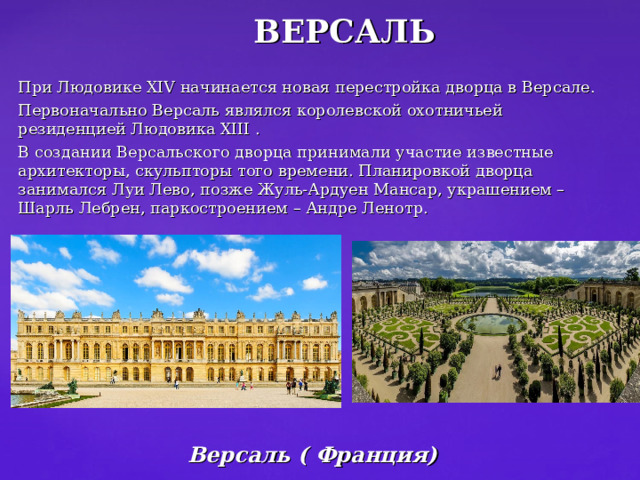 ВЕРСАЛЬ При Людовике XIV начинается новая перестройка дворца в Версале. Первоначально Версаль являлся королевской охотничьей резиденцией Людовика XIII . В создании Версальского дворца принимали участие известные архитекторы, скульпторы того времени. Планировкой дворца занимался Луи Лево, позже Жуль-Ардуен Мансар, украшением – Шарль Лебрен, паркостроением – Андре Ленотр. Версаль ( Франция) 