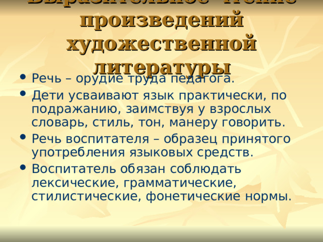 Выразительное чтение произведений художественной литературы Речь – орудие труда педагога. Дети усваивают язык практически, по подражанию, заимствуя у взрослых словарь, стиль, тон, манеру говорить. Речь воспитателя – образец принятого употребления языковых средств. Воспитатель обязан соблюдать лексические, грамматические, стилистические, фонетические нормы. 