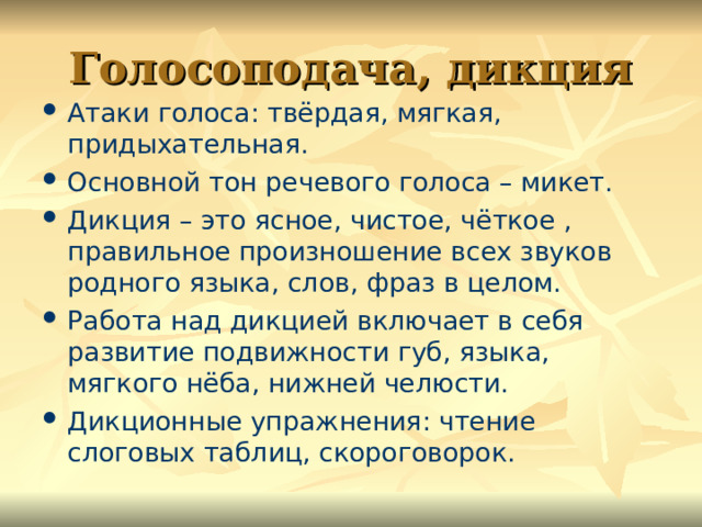 Голосоподача, дикция Атаки голоса: твёрдая, мягкая, придыхательная. Основной тон речевого голоса – микет. Дикция – это ясное, чистое, чёткое , правильное произношение всех звуков родного языка, слов, фраз в целом. Работа над дикцией включает в себя развитие подвижности губ, языка, мягкого нёба, нижней челюсти. Дикционные упражнения: чтение слоговых таблиц, скороговорок.  