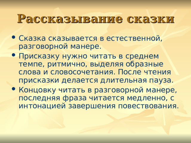 Рассказывание сказки Сказка сказывается в естественной, разговорной манере. Присказку нужно читать в среднем темпе, ритмично, выделяя образные слова и словосочетания. После чтения присказки делается длительная пауза. Концовку читать в разговорной манере, последняя фраза читается медленно, с интонацией завершения повествования. 