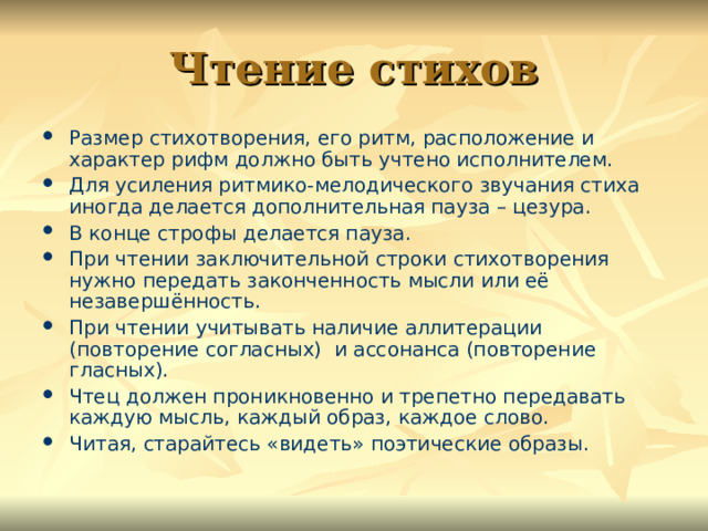 Чтение стихов Размер стихотворения, его ритм, расположение и характер рифм должно быть учтено исполнителем. Для усиления ритмико-мелодического звучания стиха иногда делается дополнительная пауза – цезура. В конце строфы делается пауза. При чтении заключительной строки стихотворения нужно передать законченность мысли или её незавершённость. При чтении учитывать наличие аллитерации (повторение согласных) и ассонанса (повторение гласных). Чтец должен проникновенно и трепетно передавать каждую мысль, каждый образ, каждое слово. Читая, старайтесь «видеть» поэтические образы. 