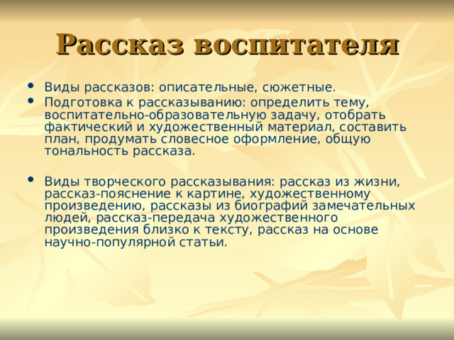 Рассказ воспитателя Виды рассказов: описательные, сюжетные. Подготовка к рассказыванию: определить тему, воспитательно-образовательную задачу, отобрать фактический и художественный материал, составить план, продумать словесное оформление, общую тональность рассказа. Виды творческого рассказывания: рассказ из жизни, рассказ-пояснение к картине, художественному произведению, рассказы из биографий замечательных людей, рассказ-передача художественного произведения близко к тексту, рассказ на основе научно-популярной статьи. 