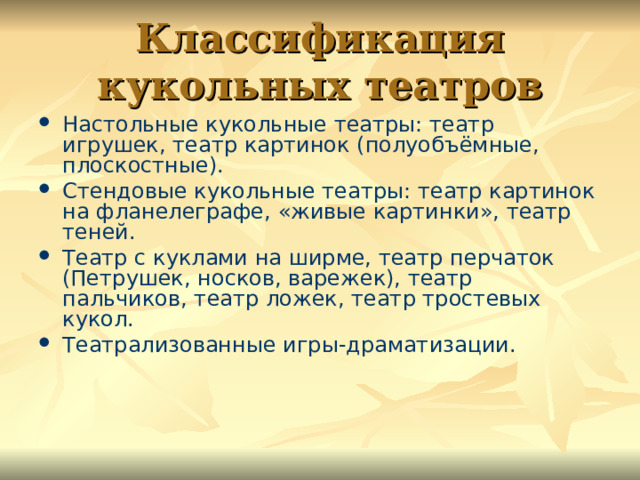 Классификация кукольных театров Настольные кукольные театры: театр игрушек, театр картинок (полуобъёмные, плоскостные). Стендовые кукольные театры: театр картинок на фланелеграфе, «живые картинки», театр теней. Театр с куклами на ширме, театр перчаток (Петрушек, носков, варежек), театр пальчиков, театр ложек, театр тростевых кукол. Театрализованные игры-драматизации. 