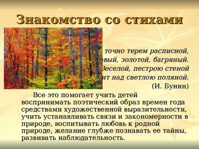 Знакомство со стихами Лес точно терем расписной, Лиловый, золотой, багряный.  Веселой, пестрою стеной Стоит над светлою поляной. (И. Бунин)  Все это помогает учить детей воспринимать поэтический образ времен года средствами художественной выразительности, учить устанавливать связи и закономерности в природе, воспитывать любовь к родной природе, желание глубже познавать ее тайны, развивать наблюдательность. картинка  