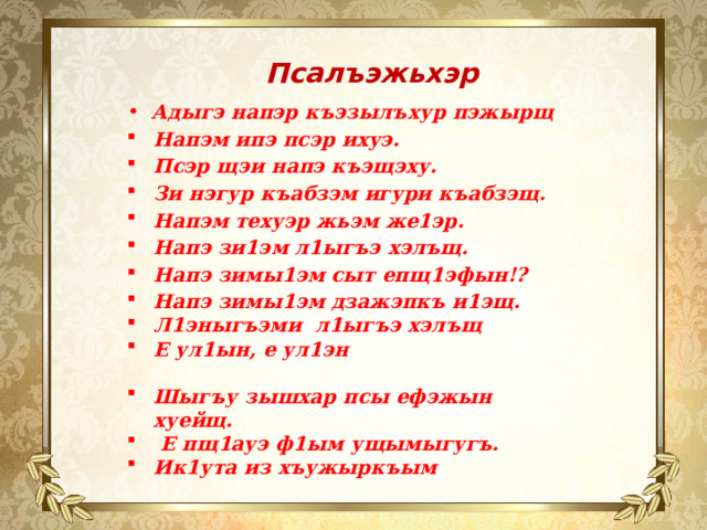 Псалъэжьхэр   Адыгэ напэр къэзылъхур пэжырщ Напэм ипэ псэр ихуэ. Псэр щэи напэ къэщэху. Зи нэгур къабзэм игури къабзэщ. Напэм техуэр жьэм же1эр. Напэ зи1эм л1ыгъэ хэлъщ. Напэ зимы1эм сыт епщ1эфын!? Напэ зимы1эм дзажэпкъ и1эщ. Л1эныгъэми л1ыгъэ хэлъщ Е ул1ын, е ул1эн Шыгъу зышхар псы ефэжын хуейщ.  Е пщ1ауэ ф1ым ущымыгугъ. Ик1ута из хъужыркъым 