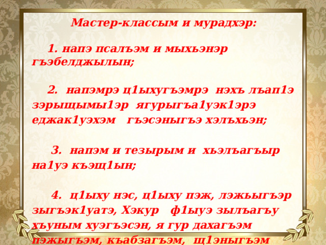 Мастер-классым и мурадхэр:   1. напэ псалъэм и мыхьэнэр гъэбелджылын;   2. напэмрэ ц1ыхугъэмрэ нэхъ лъап1э зэрыщымы1эр ягурыгъа1уэк1эрэ еджак1уэхэм гъэсэныгъэ хэлъхьэн;   3. напэм и тезырым и хьэлъагъыр на1уэ къэщ1ын;   4. ц1ыху нэс, ц1ыху пэж, лэжьыгъэр зыгъэк1уатэ, Хэкур ф1ыуэ зылъагъу хъуным хуэгъэсэн, я гур дахагъэм пэжыгъэм, къабзагъэм, щ1эныгъэм къыхуэгъэушын. 