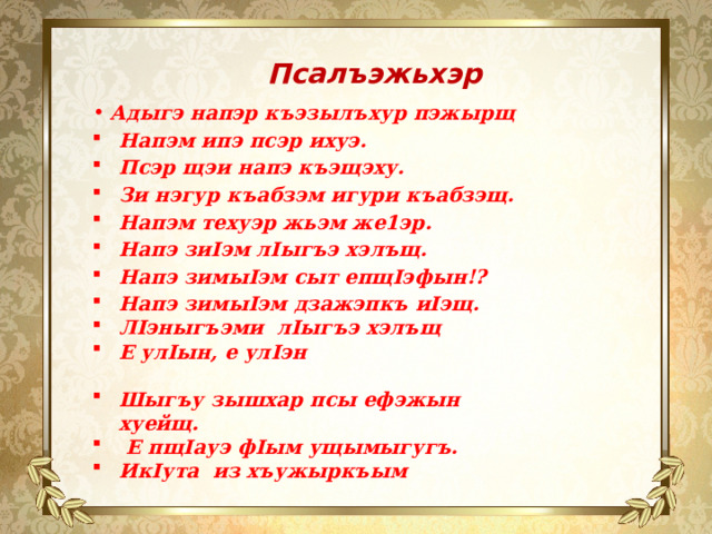 Псалъэжьхэр  Адыгэ напэр къэзылъхур пэжырщ Напэм ипэ псэр ихуэ. Псэр щэи напэ къэщэху. Зи нэгур къабзэм игури къабзэщ. Напэм техуэр жьэм же1эр. Напэ зиIэм лIыгъэ хэлъщ. Напэ зимыIэм сыт епщIэфын!? Напэ зимыIэм дзажэпкъ иIэщ. ЛIэныгъэми лIыгъэ хэлъщ Е улIын, е улIэн Шыгъу зышхар псы ефэжын хуейщ.  Е пщIауэ фIым ущымыгугъ. ИкIута из хъужыркъым 