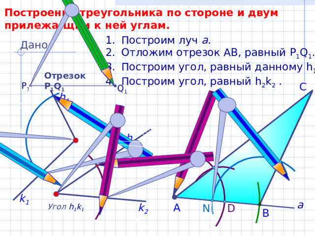 Построение треугольника по стороне и двум прилежа-щим к ней углам. Построим луч а . Отложим отрезок АВ, равный P 1 Q 1 . Построим угол, равный данному h 1 k 1 . Построим угол, равный h 2 k 2  . Дано: Отрезок Р 1 Q 1 P 1 С Q 1 h 1 h 2 k 1 а k 2 А Угол  h 1 k 1 N D В 