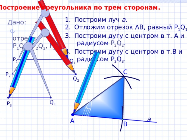 Построение треугольника по трем сторонам. Построим луч а . Отложим отрезок АВ, равный P 1 Q 1 . Построим дугу с центром в т. А и  радиусом Р 2 Q 2 . Построим дугу с центром в т.В и  радиусом P 3 Q 3 . Дано: отрезки Р 1 Q 1 , Р 2 Q 2 , P 3 Q 3 . P 1 Q 1 С P 2 Q 2 Q 3 P 3 а А В 