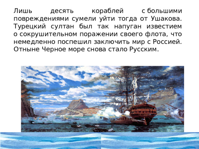  Лишь десять кораблей с большими повреждениями сумели уйти тогда от Ушакова. Турецкий султан был так напуган известием о сокрушительном поражении своего флота, что немедленно поспешил заключить мир с Россией. Отныне Черное море снова стало Русским.  