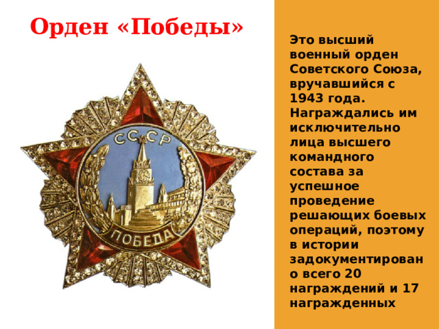Орден «Победы» Это высший военный орден Советского Союза, вручавшийся с 1943 года. Награждались им исключительно лица высшего командного состава за успешное проведение решающих боевых операций, поэтому в истории задокументировано всего 20 награждений и 17 награжденных 