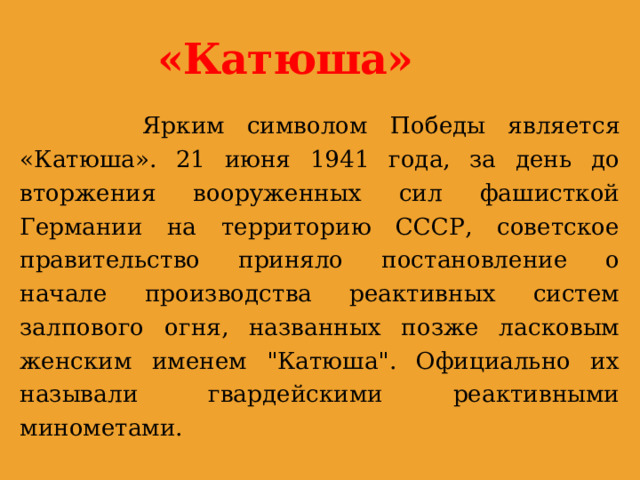 «Катюша»  Ярким символом Победы является «Катюша». 21 июня 1941 года, за день до вторжения вооруженных сил фашисткой Германии на территорию СССР, советское правительство приняло постановление о начале производства реактивных систем залпового огня, названных позже ласковым женским именем 