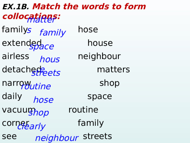 EX.1B. Match the words to form collocations: family      hose extended      house  airless       neighbour detached       matters narrow    shop daily       space vacuum     routine corner       family see    streets sociable     clearly matters family space house streets routine hose shop  clearly neighbour  