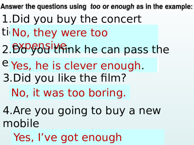 1.Did you buy the concert tickets? No, … (expensive) . No, they were too expensive . 2.Do you think he can pass the exam? Yes, … (clever). Yes, he is clever enough . 3.Did you like the film? No, it was too boring. No, … (boring) . 4.Are you going to buy a new mobile  phone? Yes, … (money) . Yes, I’ve got enough money. 