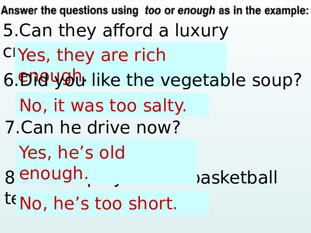 5.Can they afford a luxury cruise? Yes, … (rich) . Yes, they are rich enough . 6.Did you like the vegetable soup? No, … (salty). No, it was too salty. 7.Can he drive now? Yes, … (old) . Yes, he’s old enough. 8.Can he play on the basketball team? No, … (short) . No, he’s too short. 