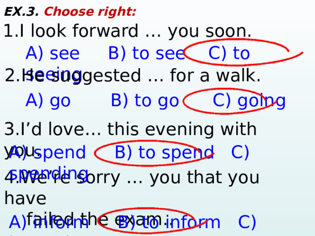 EX.3. Choose right: 1.I look forward … you soon. A) see B) to see C) to seeing 2.He suggested … for a walk. A) go B) to go C) going 3.I’d love… this evening with you. A) spend B) to spend C) spending 4.We’re sorry … you that you have  failed the exam.. A) inform B) to inform C) informing 