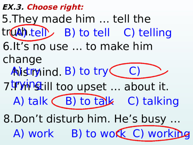 EX.3. Choose right: 5.They made him … tell the truth. A) tell B) to tell C) telling 6.It’s no use … to make him change  his mind. A) try B) to try C) trying 7.I’m still too upset … about it. A) talk B) to talk C) talking 8.Don’t disturb him. He’s busy … A) work B) to work C) working 