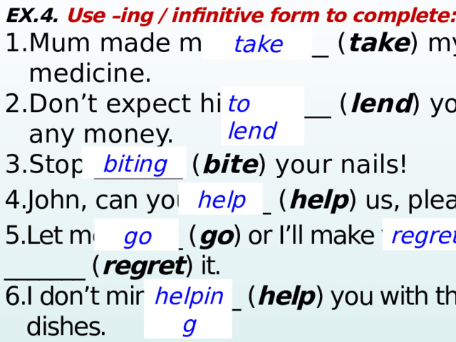 EX.4. Use –ing / infinitive form to complete: 1.Mum made me ________ ( take ) my  medicine. 2.Don’t expect him ______ ( lend ) you  any money. 3.Stop _______ ( bite ) your nails! 4.John, can you  ______ ( help ) us, please? 5.Let me ______ ( go ) or I’ll make you _______ ( regret ) it. 6.I don’t mind  ______ ( help ) you with the  dishes.   take to lend biting help regret go helping  