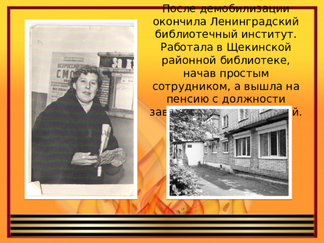 После демобилизации окончила Ленинградский библиотечный институт. Работала в Щекинской районной библиотеке, начав простым сотрудником, а вышла на пенсию с должности заведующей библиотекой. 